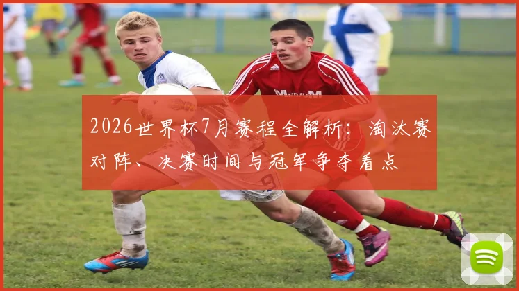 2026世界杯7月赛程全解析：淘汰赛对阵、决赛时间与冠军争夺看点