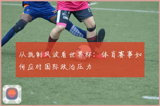 从抵制风波看世界杯：体育赛事如何应对国际政治压力