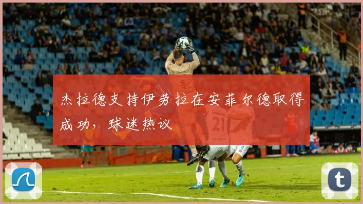 杰拉德支持伊劳拉在安菲尔德取得成功，球迷热议
