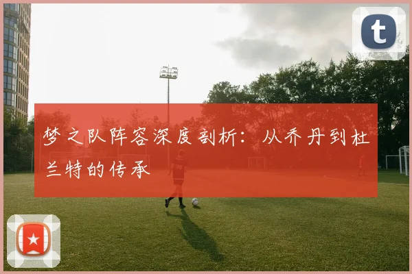 梦之队阵容深度剖析：从乔丹到杜兰特的传承