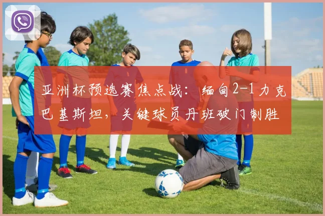 亚洲杯预选赛焦点战：缅甸2-1力克巴基斯坦，关键球员丹班破门制胜