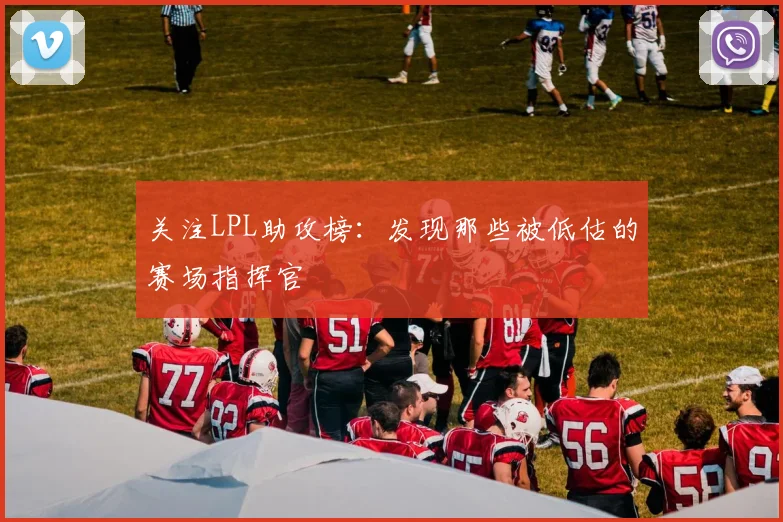 关注LPL助攻榜：发现那些被低估的赛场指挥官