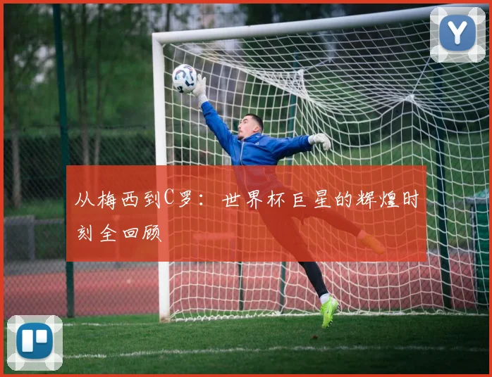从梅西到C罗：世界杯巨星的辉煌时刻全回顾