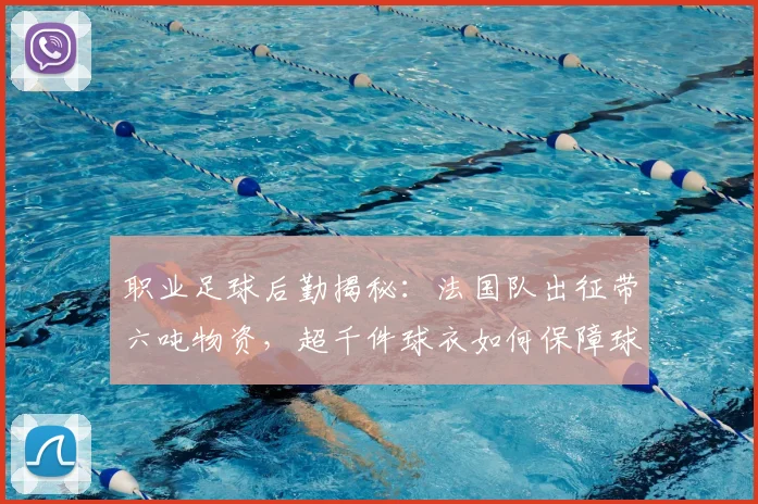 职业足球后勤揭秘：法国队出征带六吨物资，超千件球衣如何保障球队无后顾之忧？