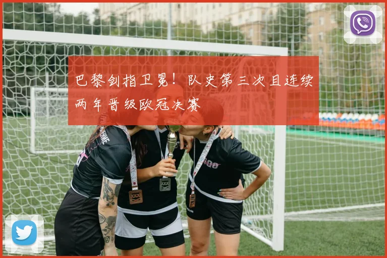 巴黎剑指卫冕!队史第三次且连续两年晋级欧冠决赛