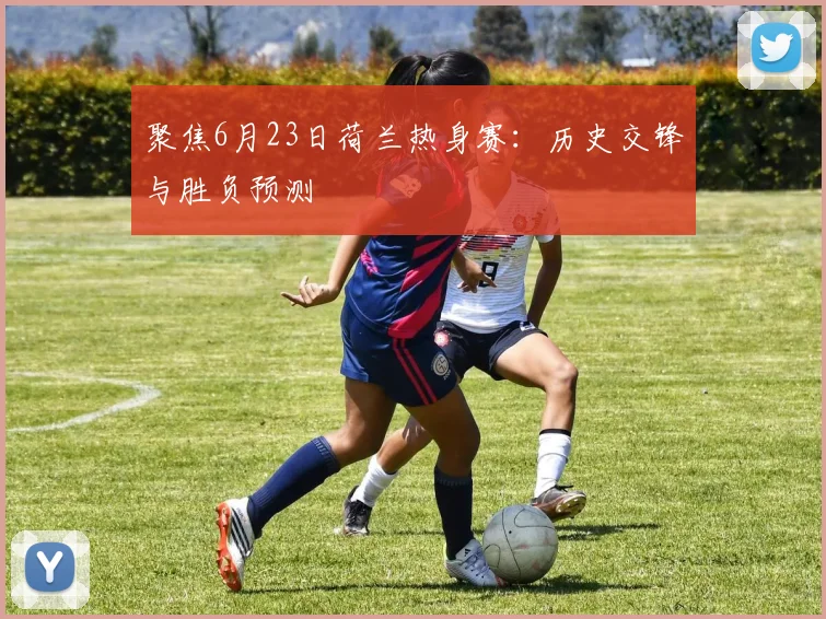 聚焦6月23日荷兰热身赛：历史交锋与胜负预测