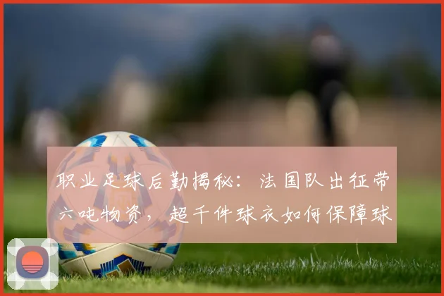 职业足球后勤揭秘:法国队出征带六吨物资,超千件球衣如何保障球队无后顾之忧?