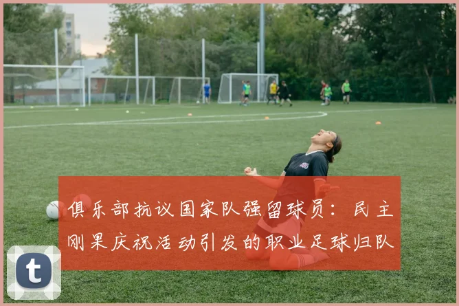 俱乐部抗议国家队强留球员：民主刚果庆祝活动引发的职业足球归队争议