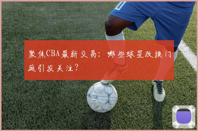 聚焦CBA最新交易：哪些球星改换门庭引发关注？