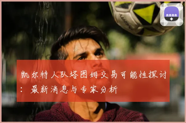 凯尔特人队塔图姆交易可能性探讨：最新消息与专家分析