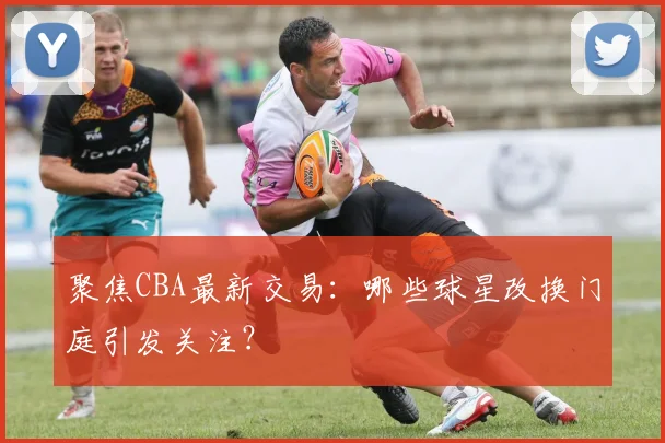 聚焦CBA最新交易：哪些球星改换门庭引发关注？