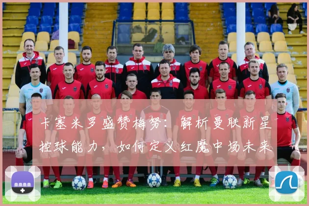 卡塞米罗盛赞梅努：解析曼联新星控球能力，如何定义红魔中场未来？