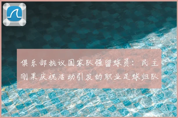 俱乐部抗议国家队强留球员：民主刚果庆祝活动引发的职业足球归队争议