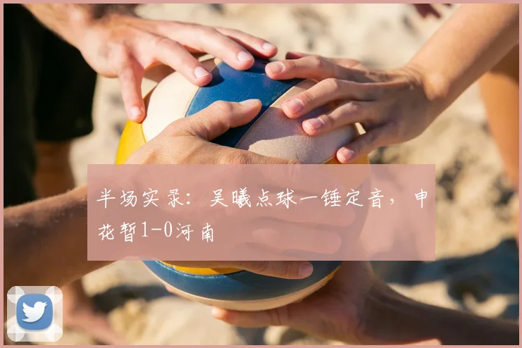 半场实录:吴曦点球一锤定音,申花暂1-0河南