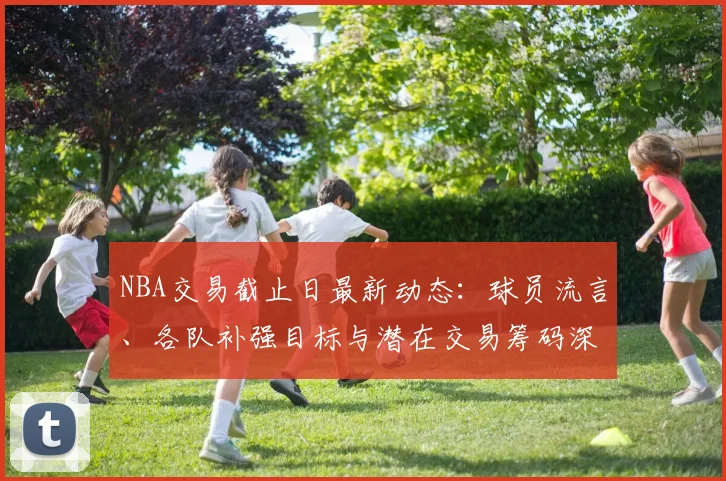 NBA交易截止日最新动态:球员流言、各队补强目标与潜在交易筹码深度解析