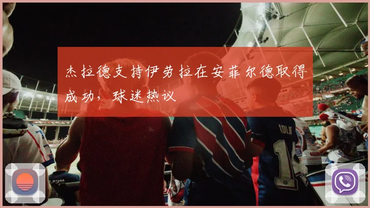 杰拉德支持伊劳拉在安菲尔德取得成功，球迷热议