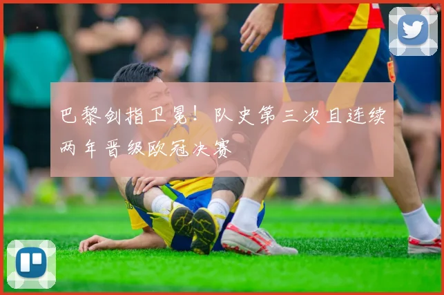 巴黎剑指卫冕！队史第三次且连续两年晋级欧冠决赛