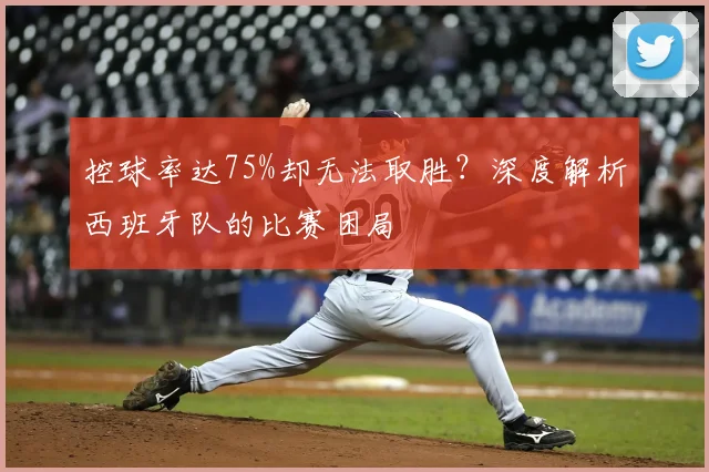 控球率达75%却无法取胜？深度解析西班牙队的比赛困局